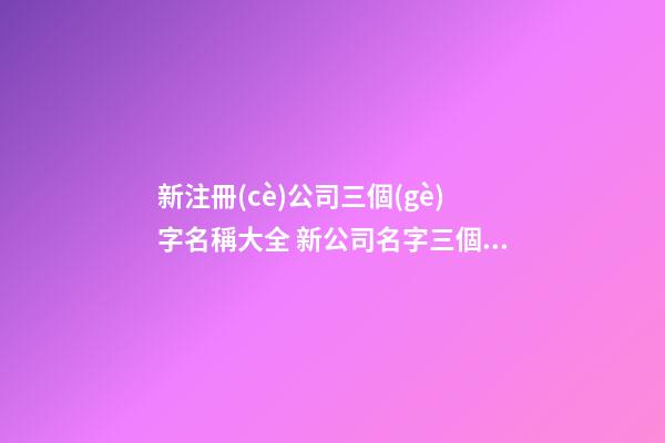 新注冊(cè)公司三個(gè)字名稱大全 新公司名字三個(gè)字
